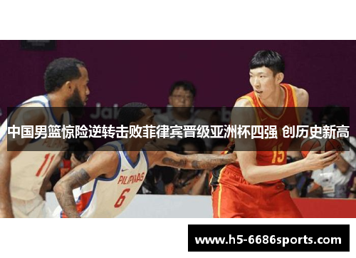 中国男篮惊险逆转击败菲律宾晋级亚洲杯四强 创历史新高