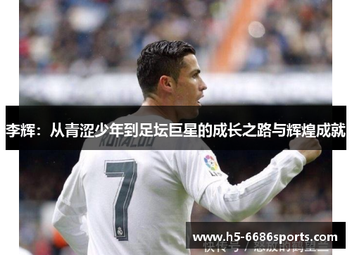 李辉：从青涩少年到足坛巨星的成长之路与辉煌成就