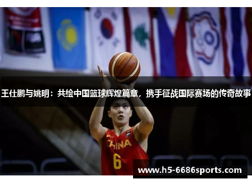 王仕鹏与姚明：共绘中国篮球辉煌篇章，携手征战国际赛场的传奇故事