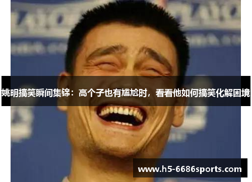 姚明搞笑瞬间集锦：高个子也有尴尬时，看看他如何搞笑化解困境
