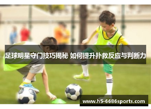 足球明星守门技巧揭秘 如何提升扑救反应与判断力