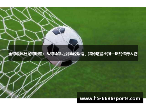 全球最疯狂足球明星：从球场暴力到离经叛道，揭秘这些不拘一格的传奇人物