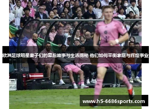 欧洲足球明星妻子们的幕后故事与生活揭秘 他们如何平衡家庭与辉煌事业