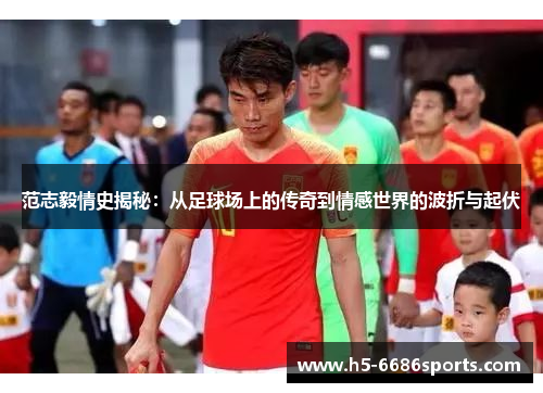 范志毅情史揭秘：从足球场上的传奇到情感世界的波折与起伏