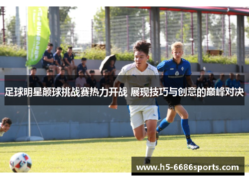 足球明星颠球挑战赛热力开战 展现技巧与创意的巅峰对决