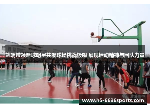 姚明带领篮球明星共聚球场挑战极限 展现运动精神与团队力量