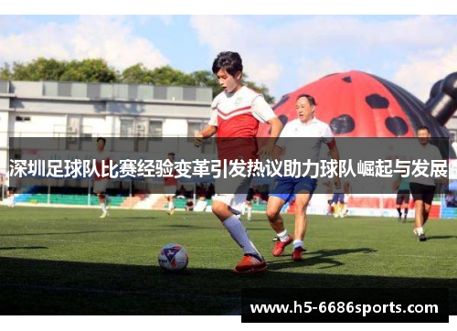 深圳足球队比赛经验变革引发热议助力球队崛起与发展