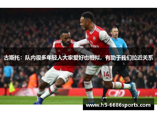 古斯托：队内很多年轻人大家爱好也相似，有助于我们拉近关系