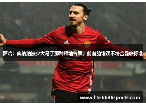 萨哈：奥纳纳缺少大马丁那种领袖气质，前者的错误不符合曼联标准