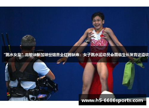“跳水女皇”高敏谈新加坡世锦赛全红婵缺席：女子跳水运动员会面临生长发育这道坎